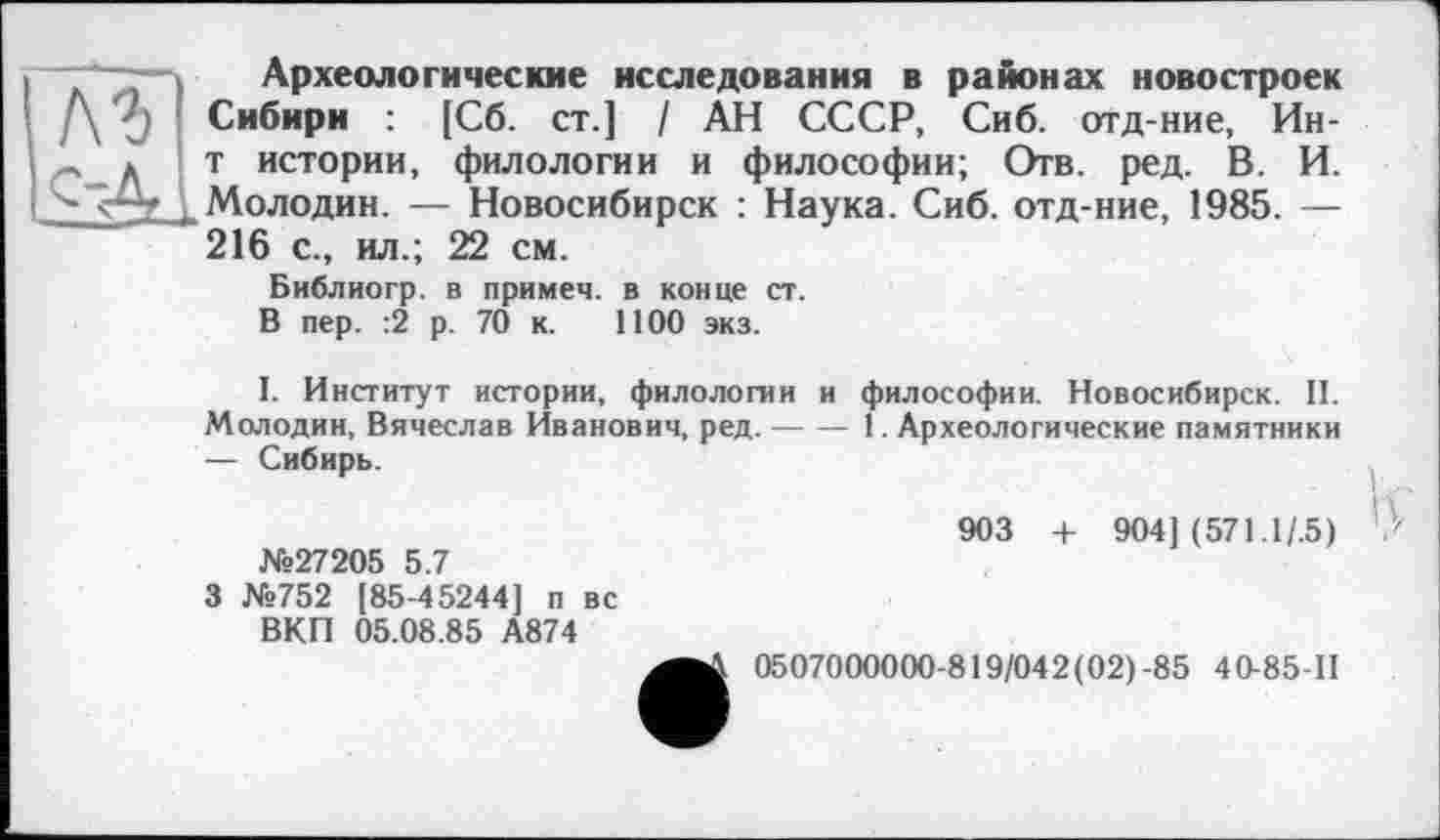 ﻿лг
Археологические исследования в районах новостроек Сибири : [Сб. ст.] / АН СССР, Сиб. отд-ние, Ин-т истории, филологии и философии; Отв. ред. В. И. Молодин. — Новосибирск : Наука. Сиб. отд-ние, 1985. — 216 с., ил.; 22 см.
Библиогр. в примем, в конце ст.
В пер. :2 р. 70 к. 1100 экз.
I. Институт истории, филологии и философии. Новосибирск. II. Молодин, Вячеслав Иванович, ред.-------1. Археологические памятники
— Сибирь.
903 + 904] (571.1/.5) №27205 5.7
3 №752 [85-45244] п вс
ВКП 05.08.85 А874
0507000000-819/042(02)-85 4 0-85-П